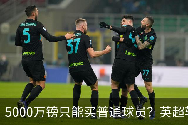 5000万镑只能买普通球员？英超转会市场彻底疯了